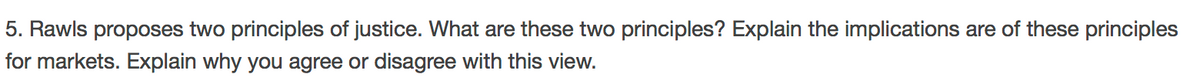 5. Rawls proposes two principles of justice. What are these two principles? Explain the implications are of these principles
for markets. Explain why you agree or disagree with this view.
