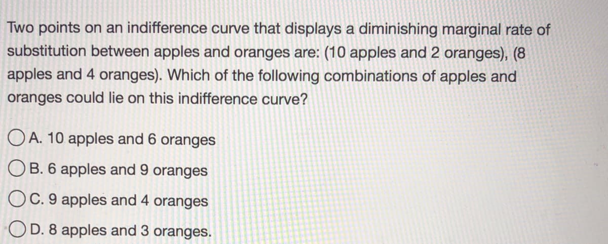 Two points on an indifference curve that displays a diminishing marginal rate of
substitution between apples and oranges are: (10 apples and 2 oranges), (8
apples and 4 oranges). Which of the following combinations of apples and
oranges could lie on this indifference curve?
OA. 10 apples and 6 oranges
OB. 6 apples and 9 oranges
OC. 9 apples and 4 oranges
OD. 8 apples and 3 oranges.
