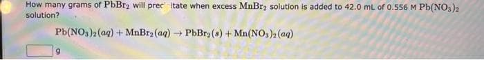 How many grams of PbBr2 will prec itate when excess MnBr2 solution is added to 42.0 mL of 0.556 M Pb(NO3)2
solution?
Pb(NO3)2 (aq) + MnBr2 (aq) → PbBr2 (8) + Mn(NO3)2 (aq)