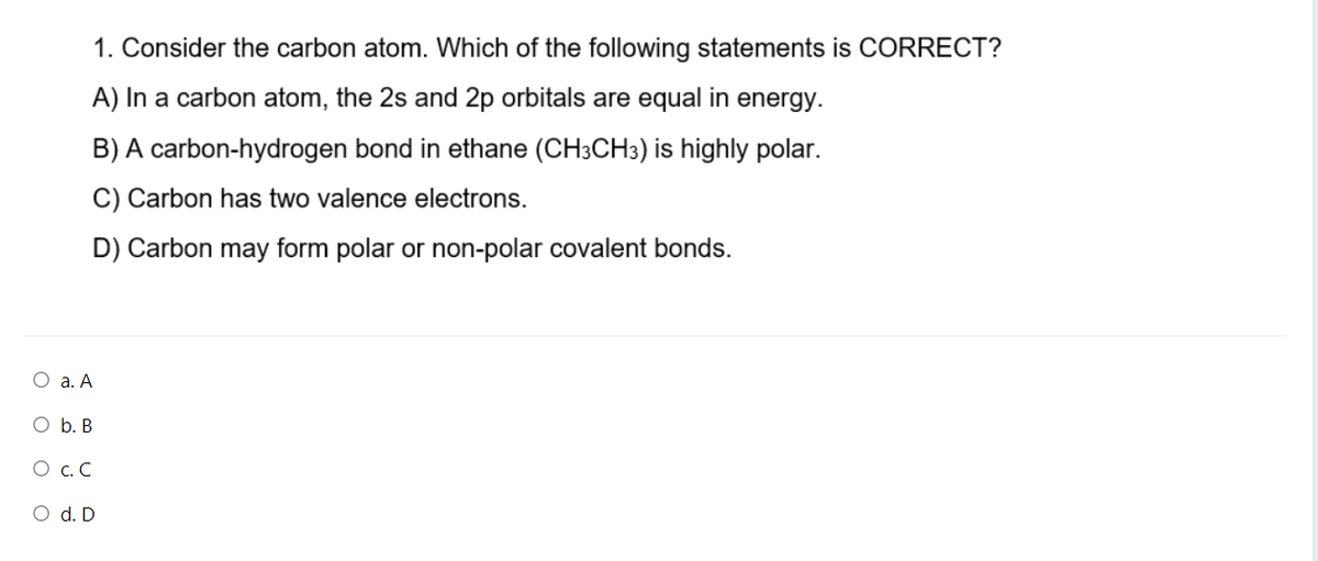 1. Consider the carbon atom. Which of the following statements is CORRECT?
A) In a carbon atom, the 2s and 2p orbitals are equal in energy.
B) A carbon-hydrogen bond in ethane (CH3CH3) is highly polar.
C) Carbon has two valence electrons.
D) Carbon may form polar or non-polar covalent bonds.
O a. A
O b. B
O C.C
O d. D