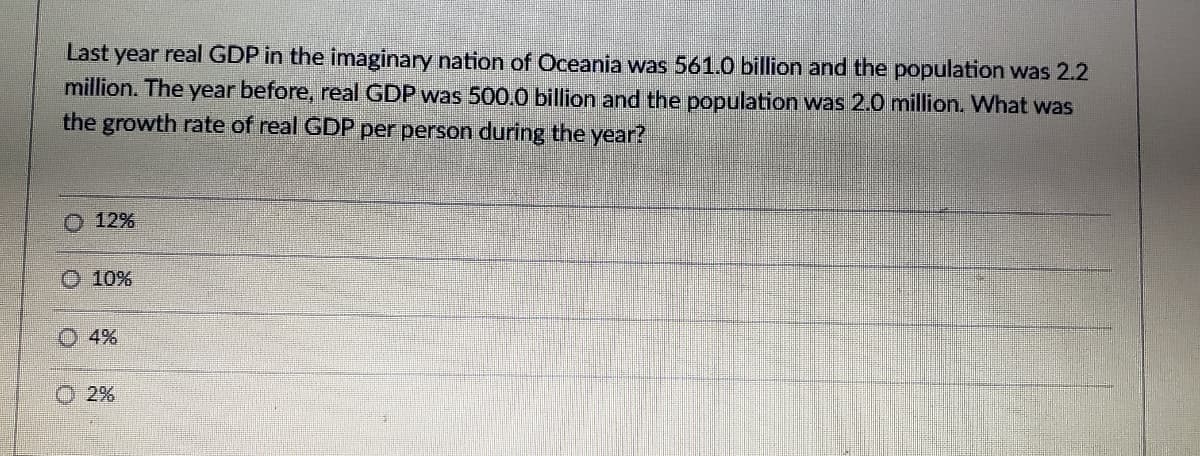 Last year real GDP in the imaginary nation of Oceania was 561.0 billion and the population was 2.2
million. The year before, real GDP was 500.0 billion and the population was 2.0 million. What was
the growth rate of real GDP per person during the year?
O 12%
O 10%
O 4%
2%
