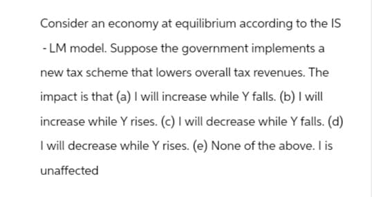Consider an economy at equilibrium according to the IS
-LM model. Suppose the government implements a
new tax scheme that lowers overall tax revenues. The
impact is that (a) I will increase while y falls. (b) I will
increase while Y rises. (c) I will decrease while y falls. (d)
I will decrease while Y rises. (e) None of the above. I is
unaffected