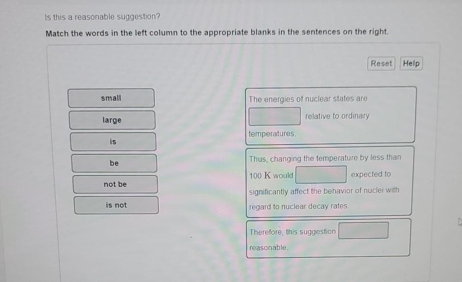 Is this a reasonable suggestion?
Match the words in the left column to the appropriate blanks in the sentences on the right.
small
large
is
be
not be
is not
The energies of nuclear states are
relative to ordinary
temperatures.
Reset Help
Thus, changing the temperature by less than
100 K would
expected to
significantly affect the behavior of nuclei with
regard to nuclear decay rates
Therefore, this suggestion
reasonable.