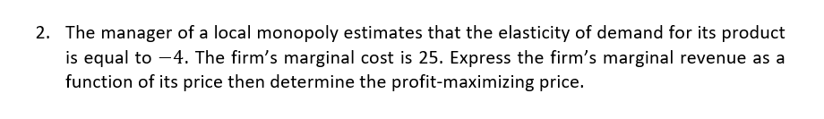 2. The manager of a local monopoly estimates that the elasticity of demand for its product
is equal to -4. The firm's marginal cost is 25. Express the firm's marginal revenue as a
function of its price then determine the profit-maximizing price.