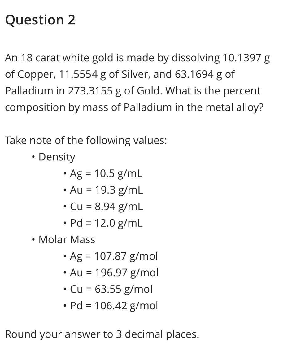 Question 2
An 18 carat white gold is made by dissolving 10.1397 g
of Copper, 11.5554 g of Silver, and 63.1694 g of
Palladium in 273.3155 g of Gold. What is the percent
composition by mass of Palladium in the metal alloy?
Take note of the following values:
• Density
●
• Ag = 10.5 g/mL
• Au = 19.3 g/mL
• Cu = 8.94 g/mL
• Pd = 12.0 g/mL
Molar Mass
• Ag = 107.87 g/mol
Au = 196.97 g/mol
• Cu = 63.55 g/mol
●
• Pd = 106.42 g/mol
Round your answer to 3 decimal places.