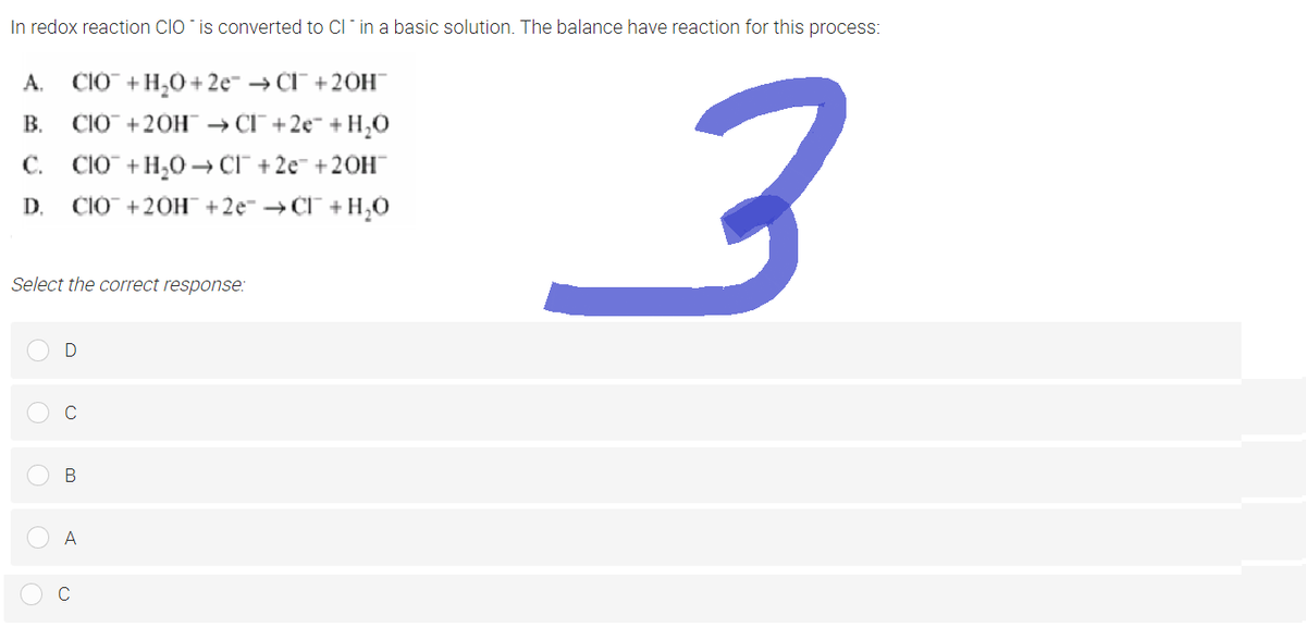 In redox reaction CIO is converted to CI in a basic solution. The balance have reaction for this process:
A. CIO + H₂O +2e → CI™ +20H™
B.
CIO + 2OH → CI¯¯ +2e + H₂O
C. CIO + H₂O →CI +2e +20H™
D. CIO+20H¯¯ +2e¯ →CF¯¯ + + H₂O
Select the correct response:
D
C
A
3