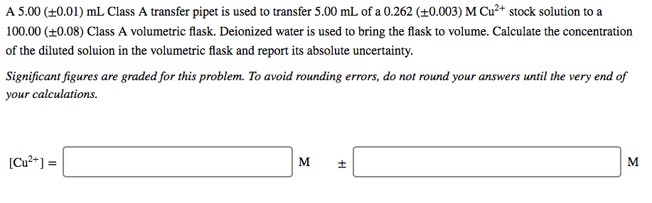 A 5.00 (+0.01) mL Class A transfer pipet is used to transfer 5.00 mL of a 0.262 (±0.003) M Cu²+ stock solution to a
100.00 (+0.08) Class A volumetric flask. Deionized water is used to bring the flask to volume. Calculate the concentration
of the diluted soluion in the volumetric flask and report its absolute uncertainty.
Significant figures are graded for this problem. To avoid rounding errors, do not round your answers until the very end of
your calculations.
[Cu²+] =
M
M
