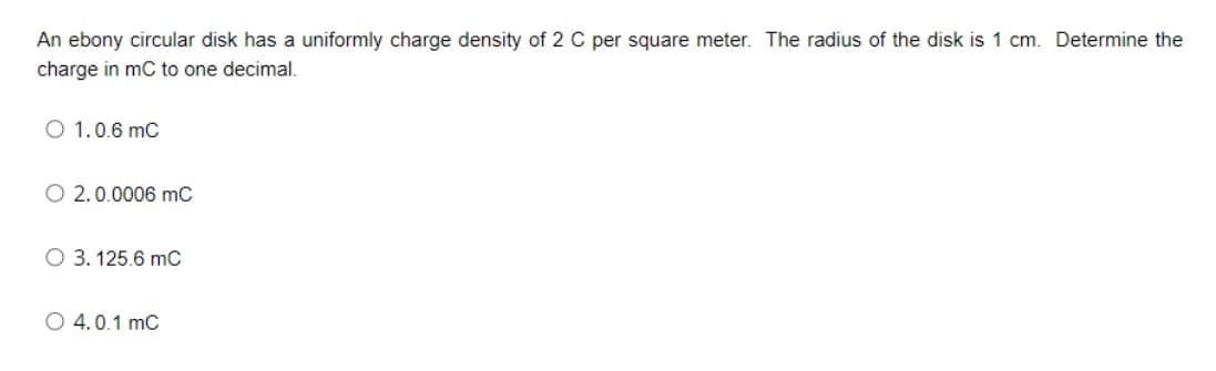 An ebony circular disk has a uniformly charge density of 2 C per square meter. The radius of the disk is 1 cm. Determine the
charge in mC to one decimal.
O 1.0.6 mC
O 2.0.0006 mC
O 3. 125.6 mC
O 4.0.1 mC
