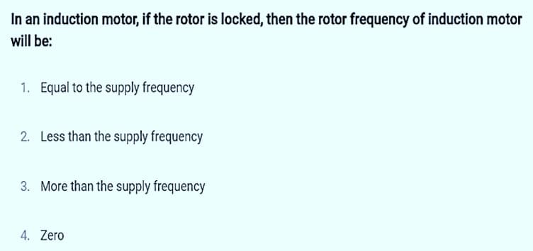 In an induction motor, if the rotor is locked, then the rotor frequency of induction motor
will be:
1. Equal to the supply frequency
2. Less than the supply frequency
3. More than the supply frequency
4. Zero