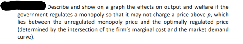 Describe and show on a graph the effects on output and welfare if the
government regulates a monopoly so that it may not charge a price above p, which
lies between the unregulated monopoly price and the optimally regulated price
(determined by the intersection of the firm's marginal cost and the market demand
curve).
