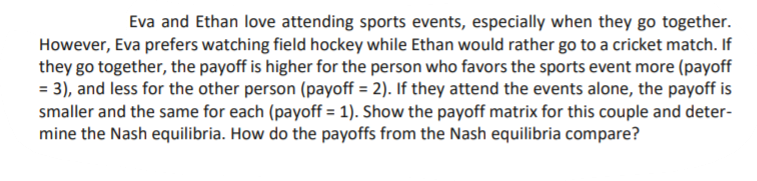 Eva and Ethan love attending sports events, especially when they go together.
However, Eva prefers watching field hockey while Ethan would rather go to a cricket match. If
they go together, the payoff is higher for the person who favors the sports event more (payoff
= 3), and less for the other person (payoff = 2). If they attend the events alone, the payoff is
smaller and the same for each (payoff = 1). Show the payoff matrix for this couple and deter-
mine the Nash equilibria. How do the payoffs from the Nash equilibria compare?
