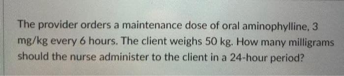 The provider orders a maintenance dose of oral aminophylline, 3
mg/kg every 6 hours. The client weighs 50 kg. How many milligrams
should the nurse administer to the client in a 24-hour period?