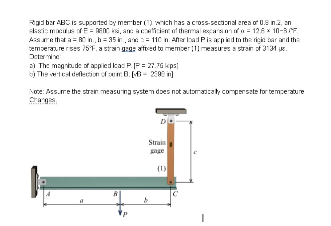 Rigid bar ABC is supported by member (1), which has a cross-sectional area of 0.9 in.2, an
elastic modulus of E= 9800 ksi, and a coefficient of thermal expansion of a = 12.6 x 10-6/°F.
Assume that a = 80 in., b = 35 in., and c = 110 in. After load P is applied to the rigid bar and the
temperature rises 75°F, a strain gage affixed to member (1) measures a strain of 3134 μe.
Determine:
a) The magnitude of applied load P. [P = 27.75 kips]
b) The vertical deflection of point B. [VB = 2398 in]
Note: Assume the strain measuring system does not automatically compensate for temperature
Changes.
********
A
a
B
P
b
D
Strain
gage
(1)
|
