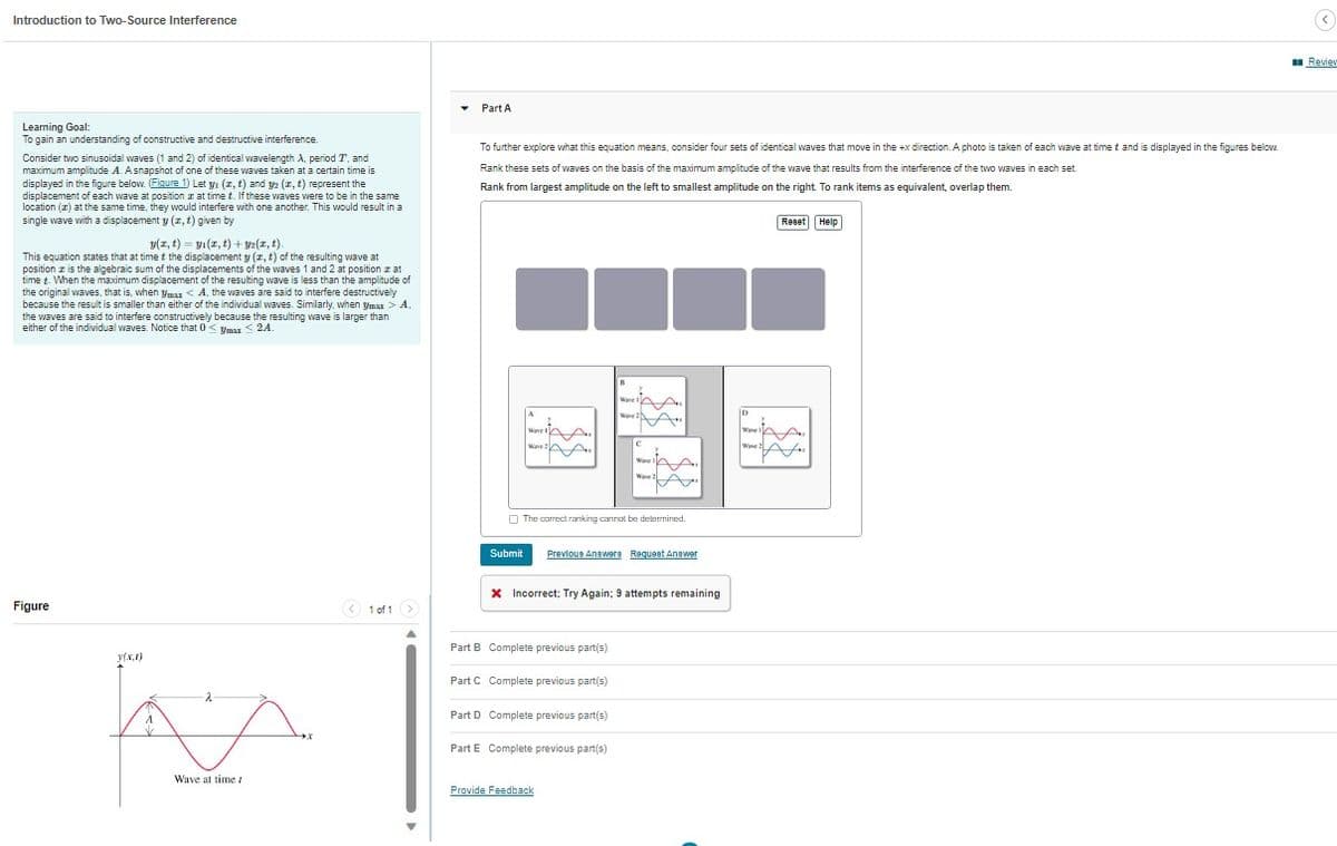 Introduction to Two-Source Interference
Learning Goal:
To gain an understanding of constructive and destructive interference.
Consider two sinusoidal waves (1 and 2) of identical wavelength A, period T, and
maximum amplitude A. A snapshot of one of these waves taken at a certain time is
displayed in the figure below. (Figure 1) Let y₁ (z, t) and y2 (x, t) represent the
displacement of each wave at position at time t. If these waves were to be in the same
location (2) at the same time, they would interfere with one another. This would result in a
single wave with a displacement y (z, t) given by
y(z, t)= y(x, t) + y2(x, t).
This equation states that at time t the displacement y (x, t) of the resulting wave at
position z is the algebraic sum of the displacements of the waves 1 and 2 at position z at
time t. When the maximum displacement of the resulting wave is less than the amplitude of
the original waves, that is, when ymax < A, the waves are said to interfere destructively
because the result is smaller than either of the individual waves. Similarly, when ymax > A.
the waves are said to interfere constructively because the resulting wave is larger than
either of the individual waves. Notice that 0 ymax ≤ 2A.
Figure
y(x,x)
Wave at time /
< 1 of 1 >
Part A
To further explore what this equation means, consider four sets of identical waves that move in the +x direction. A photo is taken of each wave at time t and is displayed in the figures below.
Rank these sets of waves on the basis of the maximum amplitude of the wave that results from the interference of the two waves in each se
Rank from largest amplitude on the left to smallest amplitude on the right. To rank items as equivalent, overlap them.
A
Submit
Wave
Wave 2
Wave
The correct ranking cannot be determined.
Wave 21
Part B Complete previous part(s)
Part C Complete previous part(s)
Part D Complete previous part(s)
Part E Complete previous part(s)
Provide Feedback
C
Ware
Ware 2
Previous Answers Request Answer
X Incorrect; Try Again; 9 attempts remaining
D
Wave
Ware
Reset Help
(<)
Review