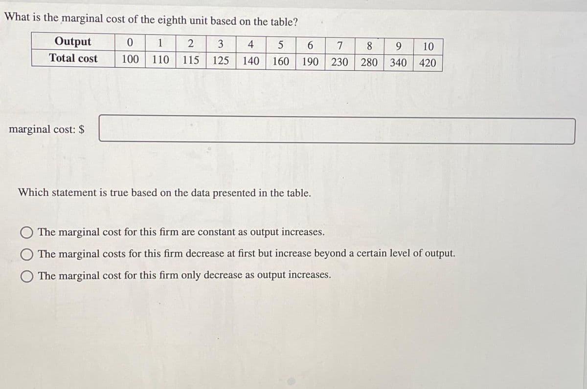 What is the marginal cost of the eighth unit based on the table?
0 1 2 3 4 5 6
100 110 115 125 140 160 190
Output
Total cost
marginal cost: $
Which statement is true based on the data presented in the table.
7
8
9
10
230 280 340 420
The marginal cost for this firm are constant as output increases.
The marginal costs for this firm decrease at first but increase beyond a certain level of output.
O The marginal cost for this firm only decrease as output increases.