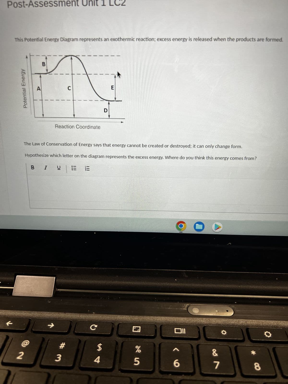 Post-Assessment Unit 1 L 2
This Potential Energy Diagram represents an exothermic reaction; excess energy is released when the products are formed.
Potential Energy
@
A
2
B
Reaction Coordinate
C
The Law of Conservation of Energy says that energy cannot be created or destroyed; it can only change form.
Hypothesize which letter on the diagram represents the excess energy. Where do you think this energy comes from?
|
BI U Ξ
#m
3
-rm
13
с
$
D
4
E
%
5
Oll
^
6
C
0
&
7
8