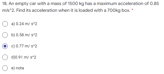 18. An empty car with a mass of 1500 kg has a maximum acceleration of 0.85
m/s^2. Find its acceleration when it is loaded with a 700kg box. *
a) 0.24 m/ s^2
b) 0.58 m/ s^2
c) 0.77 m/ s^2
d)0.91 m/ s^2
e) nota
