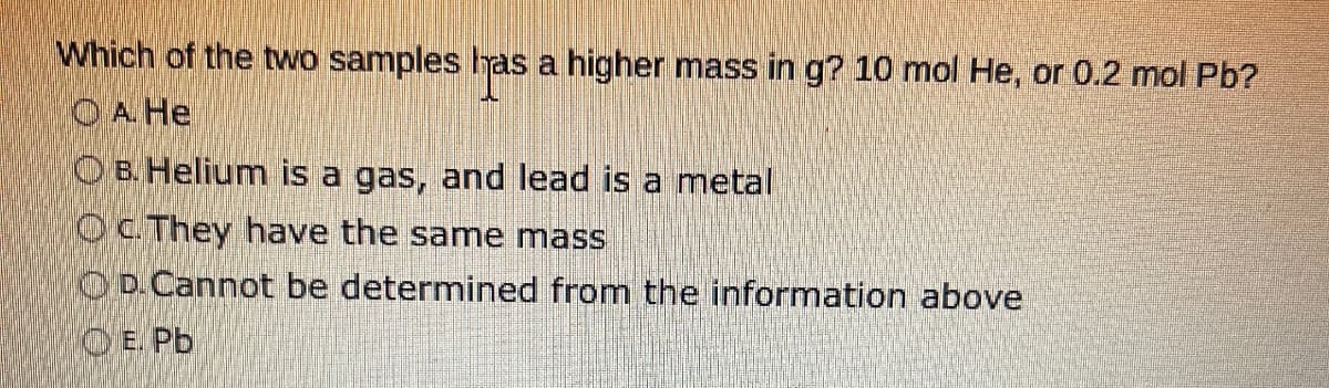 Which of the two samples has a higher mass in g? 10 mol He, or 0.2 mol Pb?
O A. He
B. Helium is a gas, and lead is a metal
OC. They have the same mass
D. Cannot be determined from the information above
O E. Pb