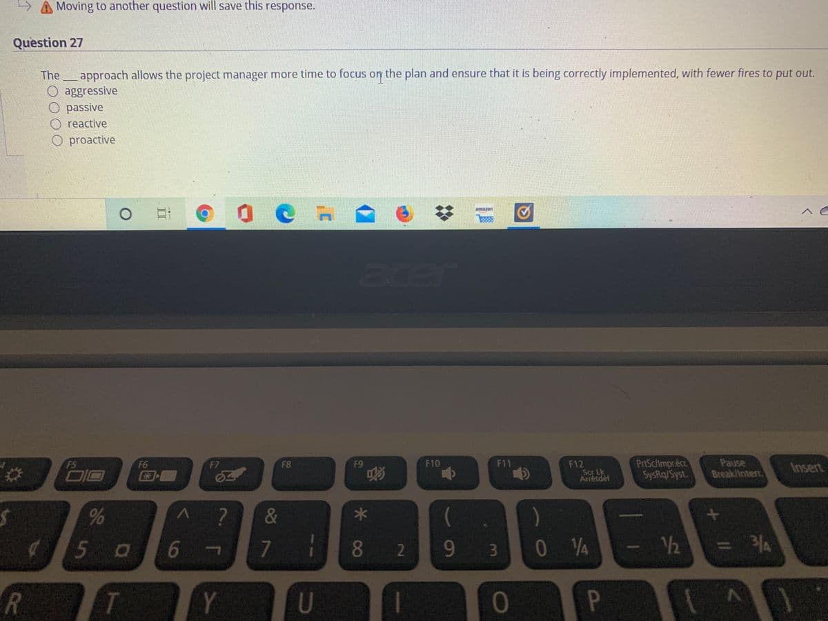 A Moving to another question will save this response.
Question 27
The
approach allows the project manager more time to focus on the plan and ensure that it is being correctly implemented, with fewer fires to put out.
aggressive
passive
reactive
O proactive
amazon
acer
PriSclimpr.écr
SysRq/Syst.
Pause
Break/Intert
F5
F6
F10
F11
F12
Scr Lk
Arrêtdéf
F7
F8
F9
Insert
DIO
&
5 0
7
82
93
12
= 34
JI
Y
U
01
II
96
