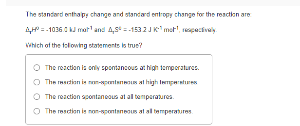 The standard enthalpy change and standard entropy change for the reaction are:
AHP = -1036.0 kJ mol1 and A,S° = -153.2 JK-1 mol1, respectively.
Which of the following statements is true?
The reaction is only spontaneous at high temperatures.
The reaction is non-spontaneous at high temperatures.
O The reaction spontaneous at all temperatures.
O The reaction is non-spontaneous at all temperatures.
