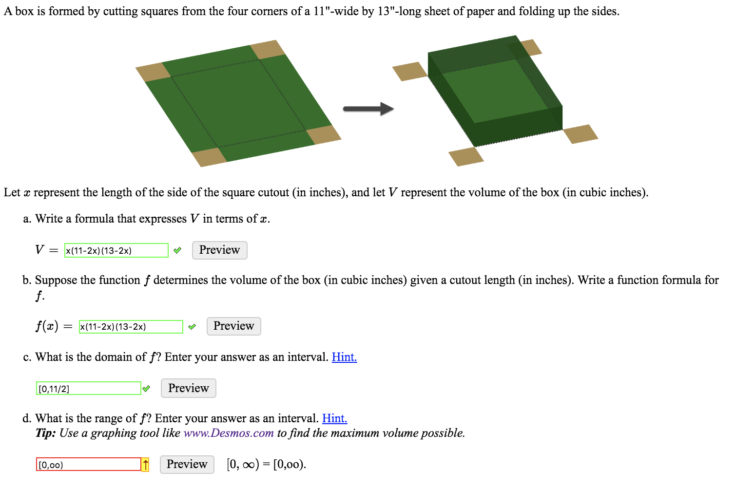 A box is formed by cutting squares from the four corners of a 11"-wide by 13"-long sheet of paper and folding up the sides.
Let x represent the length of the side of the square cutout (in inches), and let V represent the volume of the box (in cubic inches).
a. Write a formula that expresses V in terms of x.
V = x(11-2x) (13-2x)
Preview
b. Suppose the function f determines the volume of the box (in cubic inches) given a cutout length (in inches). Write a function formula for
f.
f(x)
Preview
x(11-2x) (13-2x)
c. What is the domain of f? Enter your answer as an interval. Hint.
Preview
[0,11/2]
d. What is the range of f? Enter your answer as an interval. Hint
Tip: Use a graphing tool like www.Desmos.com to find the maximum volume possible.
[0, oo) [0,00)
Preview
[0,00)
