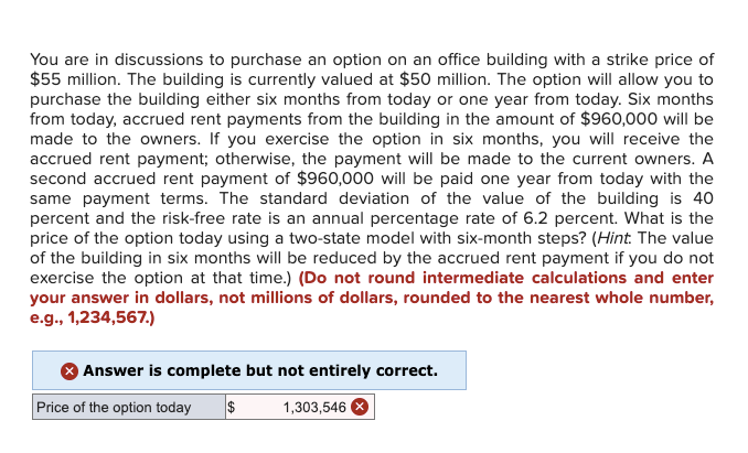 You are in discussions to purchase an option on an office building with a strike price of
$55 million. The building is currently valued at $50 million. The option will allow you to
purchase the building either six months from today or one year from today. Six months
from today, accrued rent payments from the building in the amount of $960,000 will be
made to the owners. If you exercise the option in six months, you will receive the
accrued rent payment; otherwise, the payment will be made to the current owners. A
second accrued rent payment of $960,000 will be paid one year from today with the
same payment terms. The standard deviation of the value of the building is 40
percent and the risk-free rate is an annual percentage rate of 6.2 percent. What is the
price of the option today using a two-state model with six-month steps? (Hint: The value
of the building in six months will be reduced by the accrued rent payment if you do not
exercise the option at that time.) (Do not round intermediate calculations and enter
your answer in dollars, not millions of dollars, rounded to the nearest whole number,
e.g., 1,234,567.)
Answer is complete but not entirely correct.
Price of the option today
$
1,303,546 x