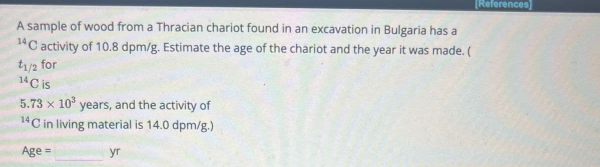 A sample of wood from a Thracian chariot found in an excavation in Bulgaria has a
14 C activity of 10.8 dpm/g. Estimate the age of the chariot and the year it was made. (
t1/2 for
14 C is
x
5.73 × 103 years, and the activity of
14 C in living material is 14.0 dpm/g.)
Age =
yr
[References]