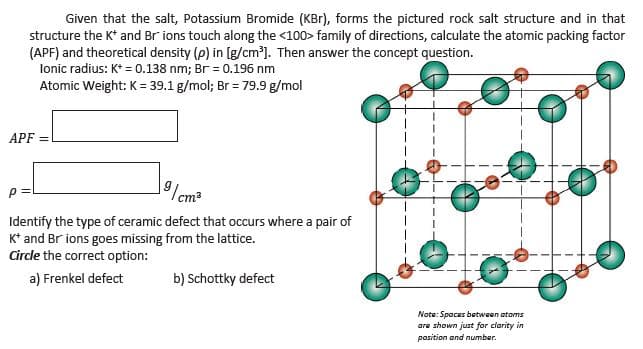 Given that the salt, Potassium Bromide (KBr), forms the pictured rock salt structure and in that
structure the K* and Br ions touch along the <100> family of directions, calculate the atomic packing factor
(APF) and theoretical density (p) in [g/cm'). Then answer the concept question.
lonic radius: K* = 0.138 nm; Br = 0.196 nm
Atomic Weight: K = 39.1 g/mol; Br = 79.9 g/mol
APF
| cm²
Identify the type of ceramic defect that occurs where a pair of
K* and Br ions goes missing from the lattice.
Circle the correct option:
a) Frenkel defect
b) Schottky defect
Note: Spaces between atoms
