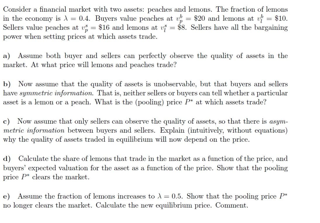 Consider a financial market with two assets: peaches and lemons. The fraction of lemons
in the economy is λ = 0.4. Buyers value peaches at up = $20 and lemons at v= $10.
Sellers value peaches at vs = $16 and lemons at vi = $8. Sellers have all the bargaining
power when setting prices at which assets trade.
a) Assume both buyer and sellers can perfectly observe the quality of assets in the
market. At what price will lemons and peaches trade?
b) Now assume that the quality of assets is unobservable, but that buyers and sellers
have symmetric information. That is, neither sellers or buyers can tell whether a particular
asset is a lemon or a peach. What is the (pooling) price P* at which assets trade?
c) Now assume that only sellers can observe the quality of assets, so that there is asym-
metric information between buyers and sellers. Explain (intuitively, without equations)
why the quality of assets traded in equilibrium will now depend on the price.
d) Calculate the share of lemons that trade in the market as a function of the price, and
buyers' expected valuation for the asset as a function of the price. Show that the pooling
price P* clears the market.
e) Assume the fraction of lemons increases to λ = 0.5. Show that the pooling price P*
no longer clears the market. Calculate the new equilibrium price. Comment.
