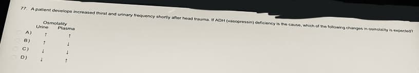 77. A patient develops increased thirst and urinary frequency shortly after head trauma. If ADH (vasopressin) deficiency is the cause, which of the following changes in osmolality is expected?
Osmolality
Urine
A) 7
B) T
Plasma