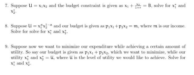 7. Suppose U = x₁x2 and the budget constraint is given as x₁ + 1 = B, solve for x and
1-α
8. Suppose U = xx and our budget is given as p₁x₁+P2x2 = m, where m is our income.
Solve for solve for x and x₂.
9. Suppose now we want to minimize our expenditure while achieving a certain amount of
utility. So say our budget is given as P₁x₁ + P2x2, which we want to minimize, while our
utility x and x = u, where u is the level of utility we would like to achieve. Solve for
x and x₂.