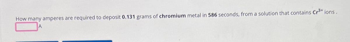 How many amperes are required to deposit 0.131 grams of chromium metal in 586 seconds, from a solution that contains Cr³+ ions.
A