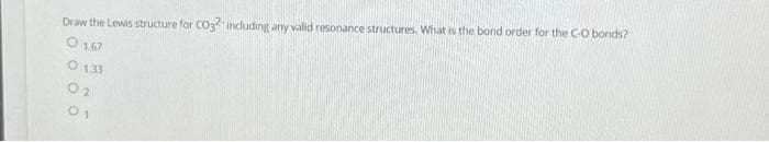 Draw the Lewis structure for CO32- including any valid resonance structures. What is the bond order for the C-O bonds?
0 1.67
0 1,33
02