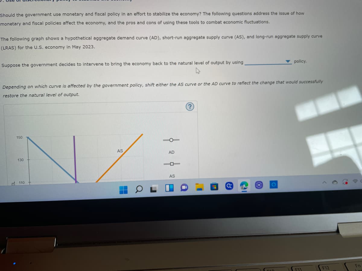 Should the government use monetary and fiscal policy in an effort to stabilize the economy? The following questions address the issue of how
monetary and fiscal policies affect the economy, and the pros and cons of using these tools to combat economic fluctuations.
The following graph shows a hypothetical aggregate demand curve (AD), short-run aggregate supply curve (AS), and long-run aggregate supply curve
(LRAS) for the U.S. economy in May 2023.
policy.
Suppose the government decides to intervene to bring the economy back to the natural level of output by using
Depending on which curve is affected by the government policy, shift either the AS curve or the AD curve to reflect the change that would successfully
restore the natural level of output.
150
AS
AD
AS
130
110
21
F11
F12
Fn