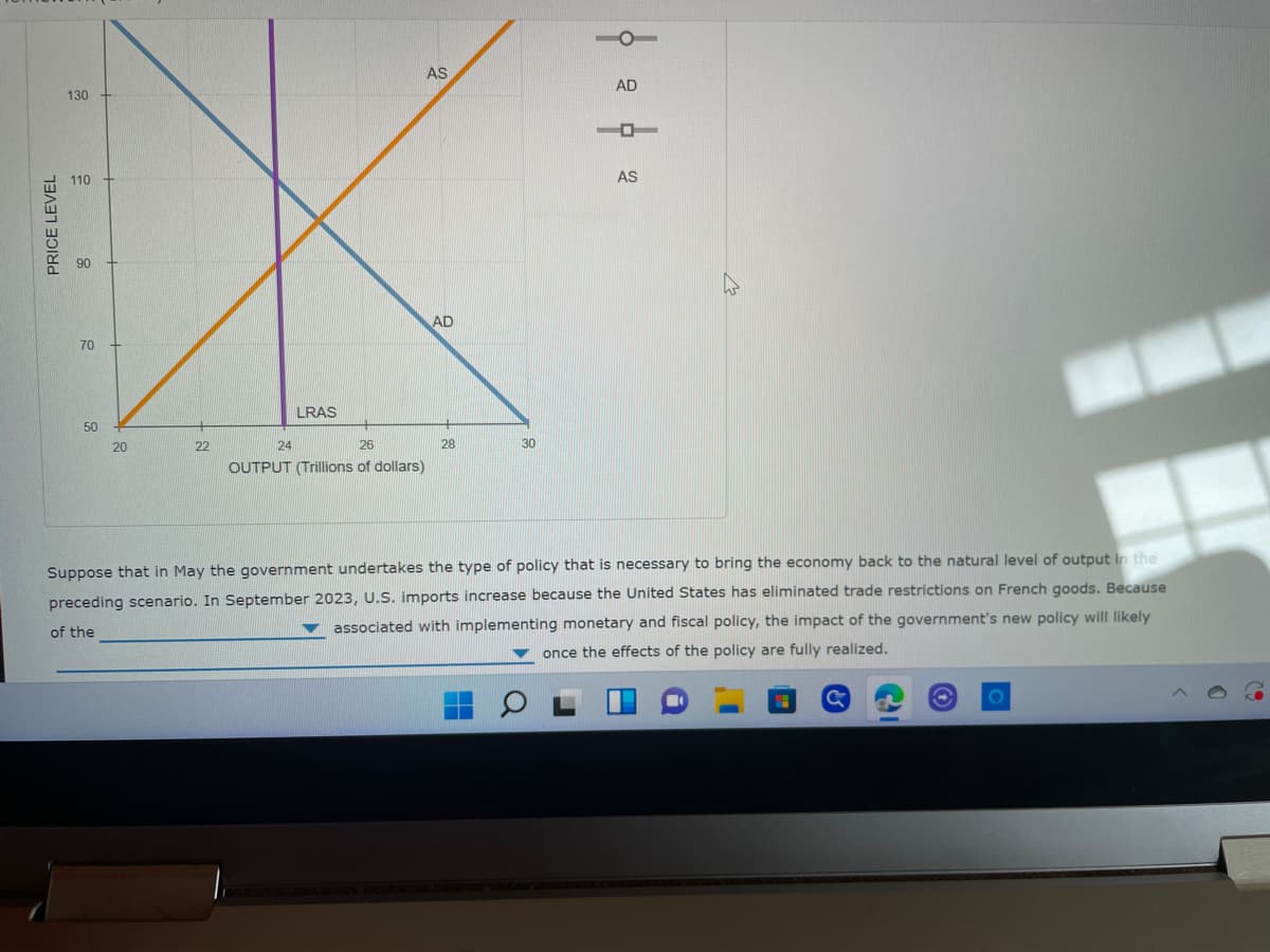 PRICE LEVEL
130
110
90
70
50
AS
22
AD
28
AD
-
LRAS
20
24
26
30
OUTPUT (Trillions of dollars)
Suppose that in May the government undertakes the type of policy that is necessary to bring the economy back to the natural level of output in the
preceding scenario. In September 2023, U.S. imports increase because the United States has eliminated trade restrictions on French goods. Because
associated with implementing monetary and fiscal policy, the impact of the government's new policy will likely
once the effects of the policy are fully realized.
of the
C
AS
18