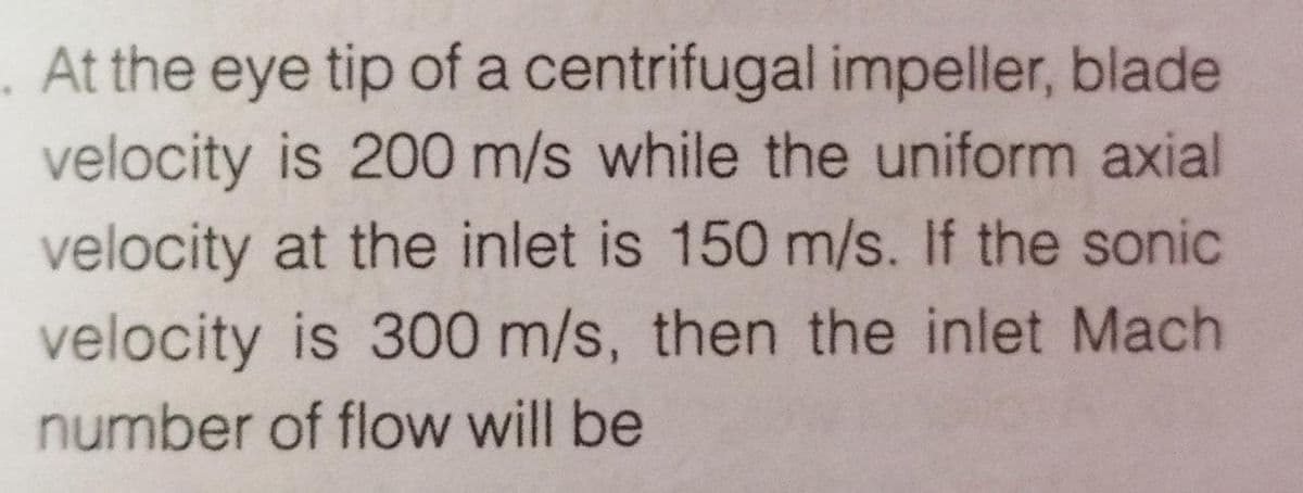 . At the eye tip of a centrifugal impeller, blade
velocity is 200 m/s while the uniform axial
velocity at the inlet is 150 m/s. If the sonic
velocity is 300 m/s, then the inlet Mach
number of flow will be
