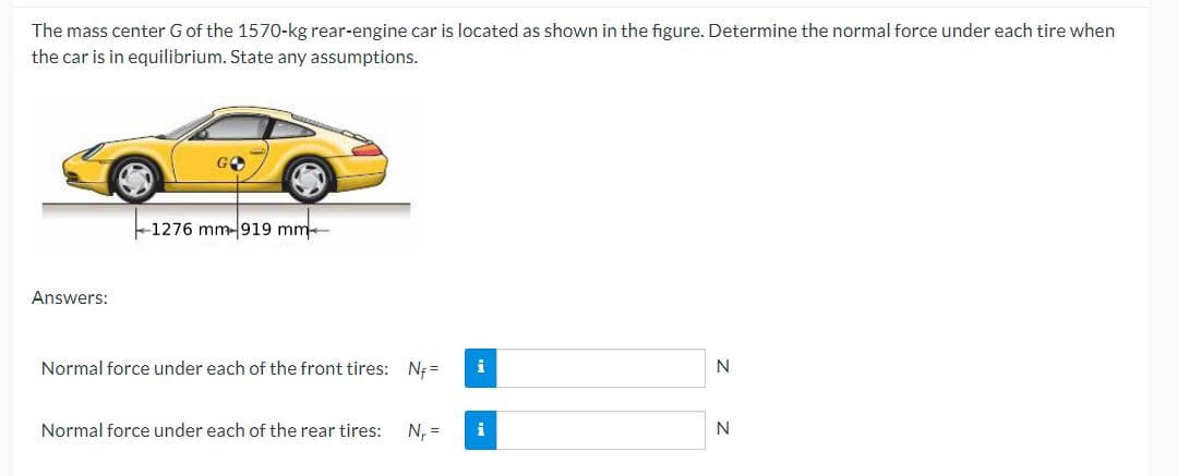 The mass center G of the 1570-kg rear-engine car is located as shown in the figure. Determine the normal force under each tire when
the car is in equilibrium. State any assumptions.
Answers:
GO
-1276 mm-919 mm-
Normal force under each of the front tires: Nf=
Normal force under each of the rear tires: N₁ =
i
N
N