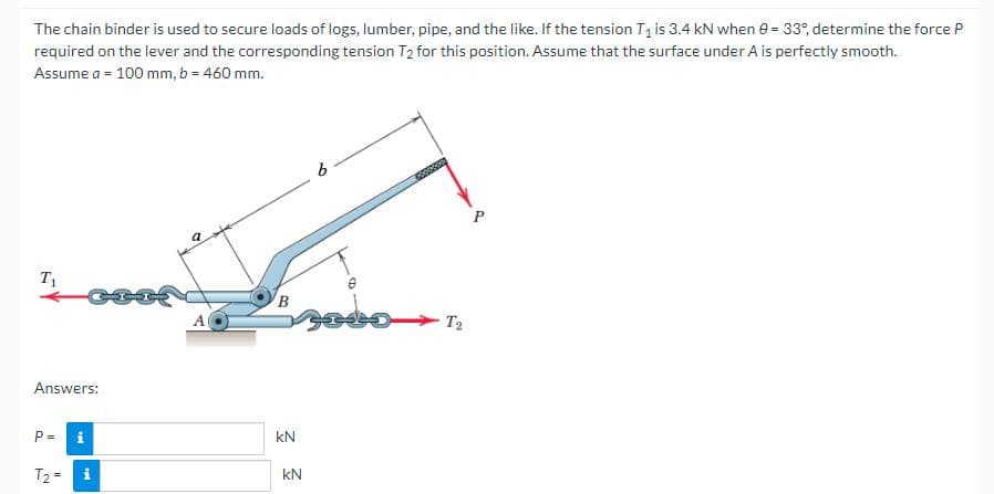 The chain binder is used to secure loads of logs, lumber, pipe, and the like. If the tension T₁ is 3.4 kN when 0 = 33°, determine the force P
required on the lever and the corresponding tension T₂ for this position. Assume that the surface under A is perfectly smooth.
Assume a = 100 mm, b = 460 mm.
T₁
Answers:
P =
T₂ =
i
i
9
A
B
KN
2
KN
2
b
Topoces
T₂