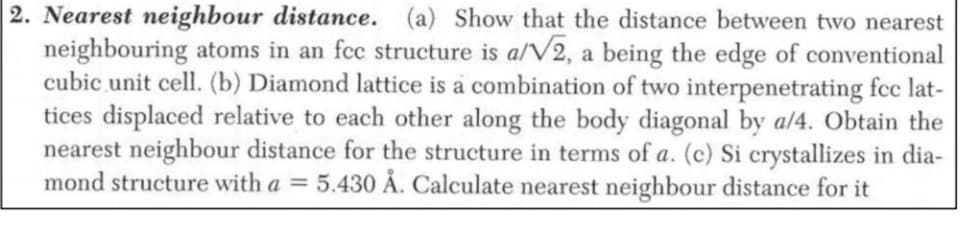 2. Nearest neighbour distance. (a) Show that the distance between two nearest
neighbouring atoms in an fee structure is a/V2, a being the edge of conventional
cubic unit cell. (b) Diamond lattice is a combination of two interpenetrating fcc lat-
tices displaced relative to each other along the body diagonal by a/4. Obtain the
nearest neighbour distance for the structure in terms of a. (c) Si crystallizes in dia-
mond structure with a = 5.430 Å. Calculate nearest neighbour distance for it