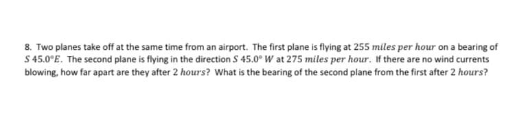 8. Two planes take off at the same time from an airport. The first plane is flying at 255 miles per hour on a bearing of
S 45.0°E. The second plane is flying in the direction S 45.0° W at 275 miles per hour. If there are no wind currents
blowing, how far apart are they after 2 hours? What is the bearing of the second plane from the first after 2 hours?