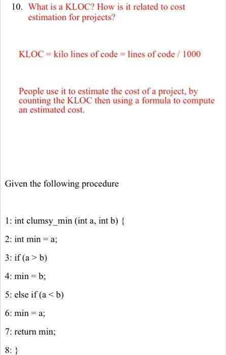 10. What is a KLOC? How is it related to cost
estimation for projects?
KLOC = kilo lines of code = lines of code / 1000
People use it to estimate the cost of a project, by
counting the KLOC then using a formula to compute
an estimated cost.
Given the following procedure
1: int clumsy_min (int a, int b) {
2: int min = a;
3: if (a > b)
4: min = b;
5: else if (a <b)
6: min = a;
7: return min;
8: }
