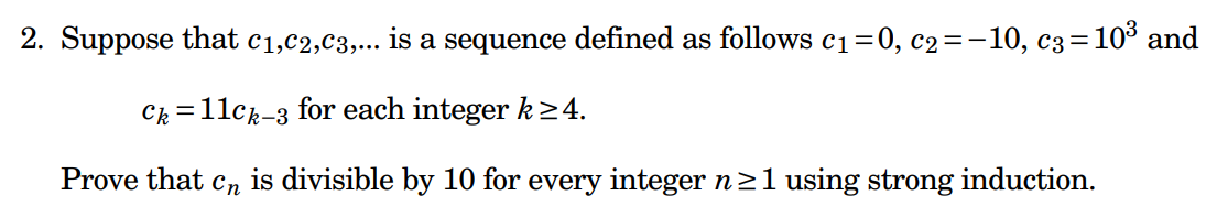 2. Suppose that c₁,C2,C3,... is a sequence defined as follows c₁=0, c₂=-10, c3 = 10³ and
Ck=11ck-3 for each integer k≥4.
Prove that Cn
is divisible by 10 for every integer n ≥1 using strong induction.