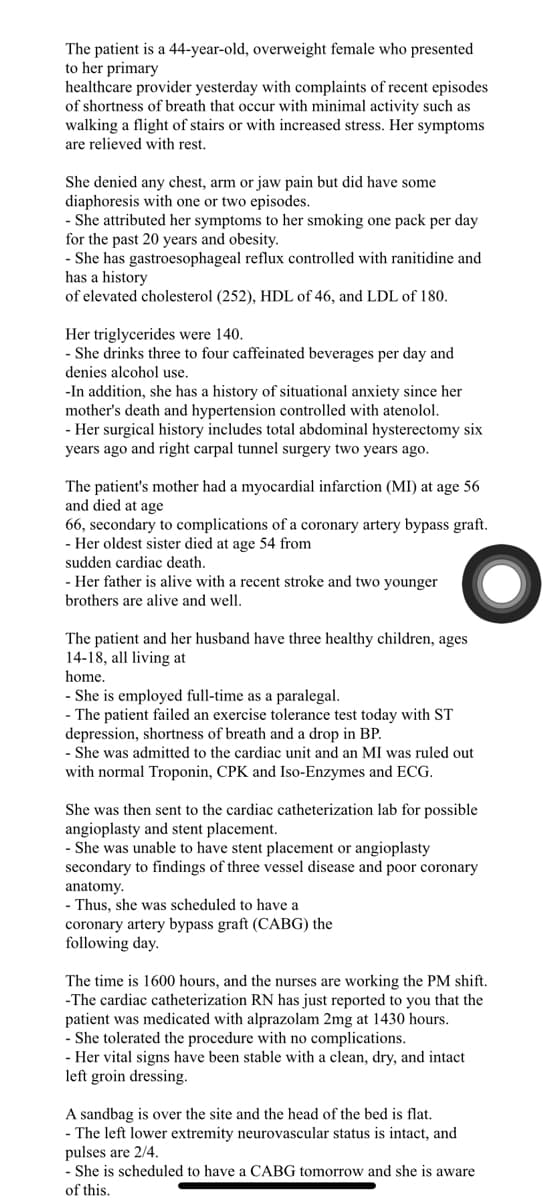 The patient is a 44-year-old, overweight female who presented
to her primary
healthcare provider yesterday with complaints of recent episodes
of shortness of breath that occur with minimal activity such as
walking a flight of stairs or with increased stress. Her symptoms
are relieved with rest.
She denied any chest, arm or jaw pain but did have some
diaphoresis with one or two episodes.
- She attributed her symptoms to her smoking one pack per day
for the past 20 years and obesity.
- She has gastroesophageal reflux controlled with ranitidine and
has a history
of elevated cholesterol (252), HDL of 46, and LDL of 180.
Her triglycerides were 140.
- She drinks three to four caffeinated beverages per day and
denies alcohol use.
-In addition, she has a history of situational anxiety since her
mother's death and hypertension controlled with atenolol.
- Her surgical history includes total abdominal hysterectomy six
years ago and right carpal tunnel surgery two years ago.
The patient's mother had a myocardial infarction (MI) at age 56
and died at age
66, secondary to complications of a coronary artery bypass graft.
- Her oldest sister died at age 54 from
sudden cardiac death.
- Her father is alive with a recent stroke and two younger
brothers are alive and well.
The patient and her husband have three healthy children, ages
14-18, all living at
home.
- She is employed full-time as a paralegal.
- The patient failed an exercise tolerance test today with ST
depression, shortness of breath and a drop in BP.
- She was admitted to the cardiac unit and an MI was ruled out
with normal Troponin, CPK and Iso-Enzymes and ECG.
She was then sent to the cardiac catheterization lab for possible
angioplasty and stent placement.
- She was unable to have stent placement or angioplasty
secondary to findings of three vessel disease and poor coronary
anatomy.
- Thus, she was scheduled to have a
coronary artery bypass graft (CABG) the
following day.
The time is 1600 hours, and the nurses are working the PM shift.
-The cardiac catheterization RN has just reported to you that the
patient was medicated with alprazolam 2mg at 1430 hours.
- She tolerated the procedure with no complications.
- Her vital signs have been stable with a clean, dry, and intact
left groin dressing.
A sandbag is over the site and the head of the bed is flat.
- The left lower extremity neurovascular status is intact, and
pulses are 2/4.
- She is scheduled to have a CABG tomorrow and she is aware
of this.
