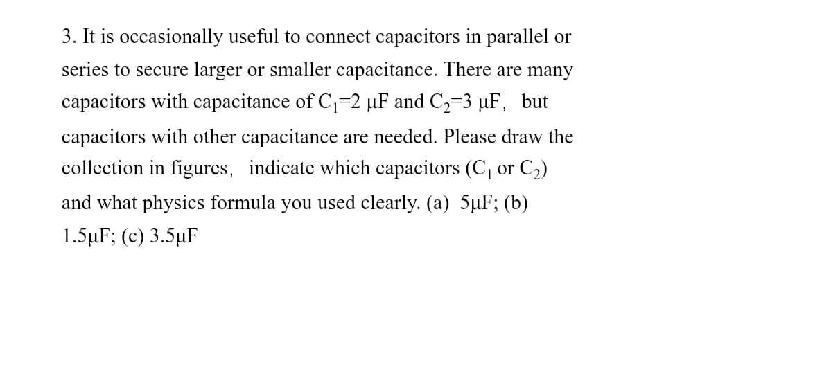 3. It is occasionally useful to connect capacitors in parallel or
series to secure larger or smaller capacitance. There are many
capacitors with capacitance of C,=2 µF and C,=3 µF, but
capacitors with other capacitance are needed. Please draw the
collection in figures, indicate which capacitors (C, or C2)
and what physics formula you used clearly. (a) 5uF; (b)
1.5 μF; (c) 3.5 μF
