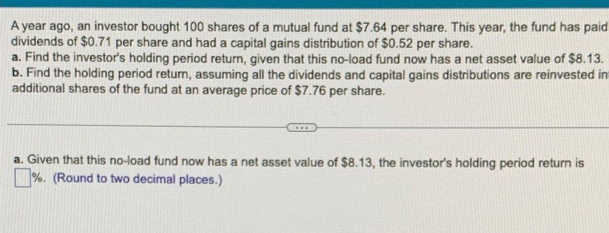 A year ago, an investor bought 100 shares of a mutual fund at $7.64 per share. This year, the fund has paid
dividends of $0.71 per share and had a capital gains distribution of $0.52 per share.
a. Find the investor's holding period return, given that this no-load fund now has a net asset value of $8.13.
b. Find the holding period return, assuming all the dividends and capital gains distributions are reinvested in
additional shares of the fund at an average price of $7.76 per share.
a. Given that this no-load fund now has a net asset value of $8.13, the investor's holding period return is
%. (Round to two decimal places.)