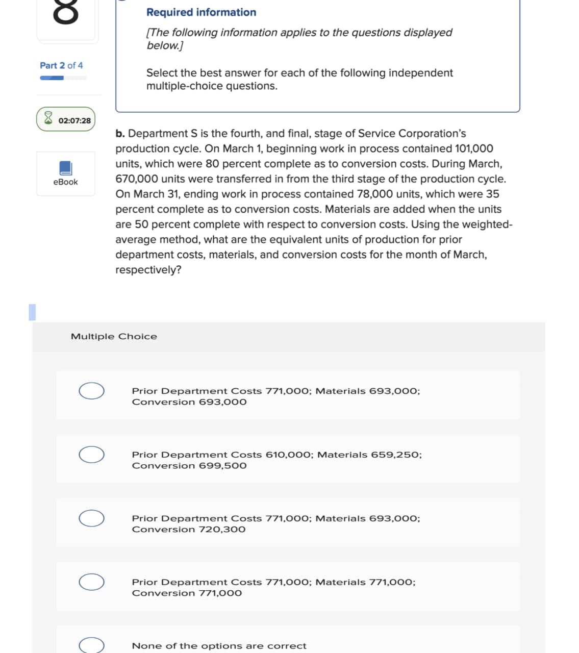 သ
Part 2 of 4
Required information
[The following information applies to the questions displayed
below.]
Select the best answer for each of the following independent
multiple-choice questions.
02:07:28
eBook
b. Department S is the fourth, and final, stage of Service Corporation's
production cycle. On March 1, beginning work in process contained 101,000
units, which were 80 percent complete as to conversion costs. During March,
670,000 units were transferred in from the third stage of the production cycle.
On March 31, ending work in process contained 78,000 units, which were 35
percent complete as to conversion costs. Materials are added when the units
are 50 percent complete with respect to conversion costs. Using the weighted-
average method, what are the equivalent units of production for prior
department costs, materials, and conversion costs for the month of March,
respectively?
Multiple Choice
Prior Department Costs 771,000; Materials 693,000;
Conversion 693,000
O C
Prior Department Costs 610,000; Materials 659,250;
Conversion 699,500
Prior Department Costs 771,000; Materials 693,000;
Conversion 720,300
Prior Department Costs 771,000; Materials 771,000;
Conversion 771,000
None of the options are correct