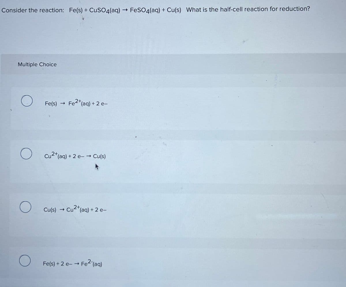 Consider the reaction: Fe(s) + CuSO4(aq) → FeSO4(aq) + Cu(s) What is the half-cell reaction for reduction?
Multiple Choice
О
Fe(s) -> Fe2+(aq) + 2 e-
Cu2+(aq) + 2 e-→ Cu(s)
О
Cu(s) → Cu2+(aq) + 2e-
Fe(s) + 2 e-→ Fe2(aq)