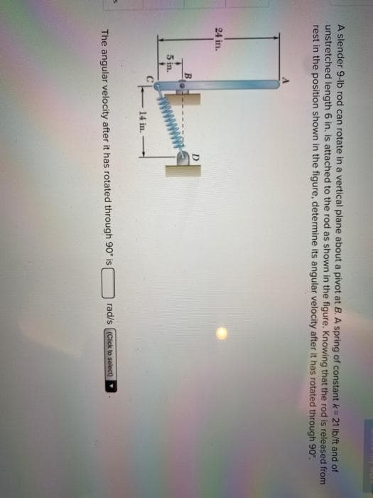 A slender 9-lb rod can rotate in a vertical plane about a pivot at B. A spring of constant k = 21 lb/ft and of
unstretched length 6 in. is attached to the rod as shown in the figure. Knowing that the rod is released from
rest in the position shown in the figure, determine its angular velocity after it has rotated through 90".
24 in.
5 in.
- 14 in.
D
The angular velocity after it has rotated through 90° is
rad/s (Click to select)