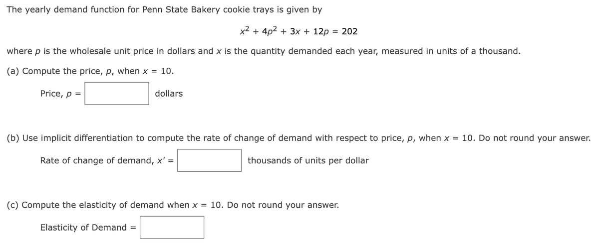 The yearly demand function for Penn State Bakery cookie trays is given by
x² + 4p² + 3x + 12p :
=
where p is the wholesale unit price in dollars and x is the quantity demanded each year, measured in units of a thousand.
(a) Compute the price, p, when x = 10.
Price, p =
dollars
(b) Use implicit differentiation to compute the rate of change of demand with respect to price, p, when x = 10. Do not round your answer.
Rate of change of demand, x' =
thousands of units per dollar
(c) Compute the elasticity of demand when x = 10. Do not round your answer.
Elasticity of Demand =
202