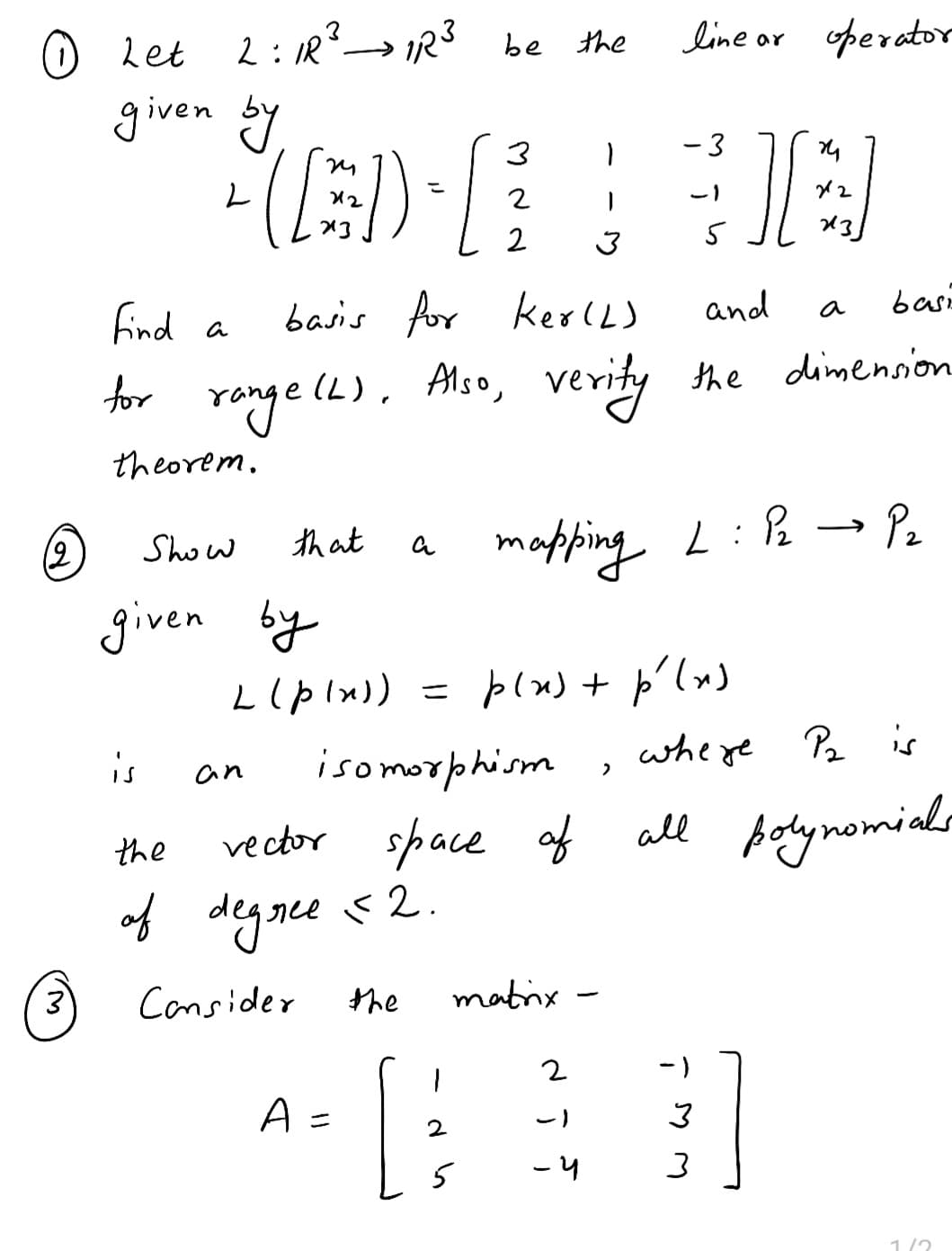 12
3
Let
given by
Show
given
is
2:1R ² → 1R ³ be
(A) [
that
an
می
3
find a
basis for KerlL)
for range(L). Also, verity
theorem.
a
A =
the
of degree
degree $2.
Consider
the
be the
[
3
isomorphism
vector space of
2
2
2
by
L (p(x)) = p(x) + p'(x)
1
matrix
2
-)
-4
line or operator
2
- 3
5
mapping L: P₂ → P₂
-)
][
24
and
the dimension
3
3
212
×3]
a
basi
where P₂ is
all polynomials